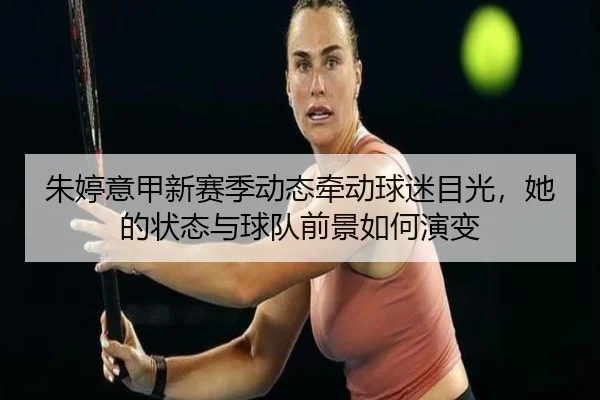 朱婷意甲新赛季动态牵动球迷目光，她的状态与球队前景如何演变